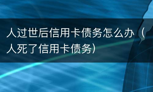 人过世后信用卡债务怎么办（人死了信用卡债务）