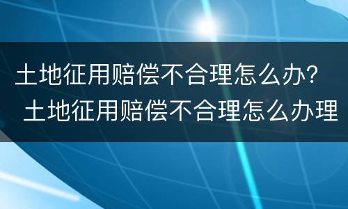 土地征用赔偿不合理怎么办？ 土地征用赔偿不合理怎么办理