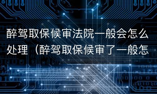 醉驾取保候审法院一般会怎么处理（醉驾取保候审了一般怎么判刑）