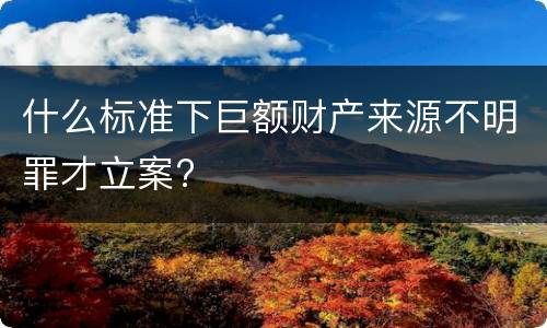 什么标准下巨额财产来源不明罪才立案?