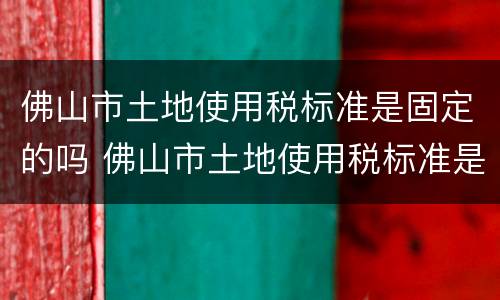 佛山市土地使用税标准是固定的吗 佛山市土地使用税标准是固定的吗怎么算