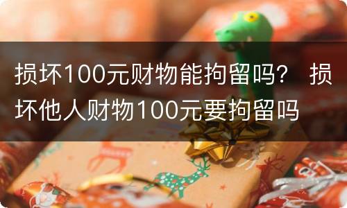 损坏100元财物能拘留吗？ 损坏他人财物100元要拘留吗