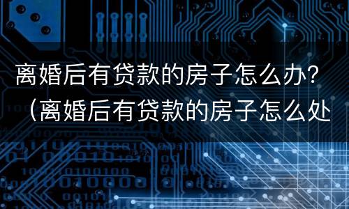 离婚后有贷款的房子怎么办？（离婚后有贷款的房子怎么处理）