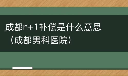 成都n+1补偿是什么意思（成都男科医院）