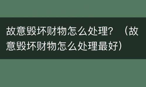 故意毁坏财物怎么处理？（故意毁坏财物怎么处理最好）
