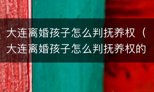 大连离婚孩子怎么判抚养权（大连离婚孩子怎么判抚养权的）