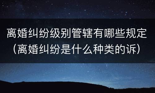 离婚纠纷级别管辖有哪些规定（离婚纠纷是什么种类的诉）