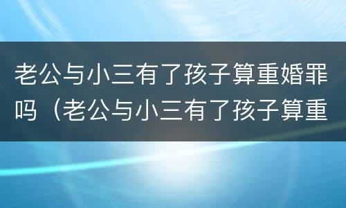 老公与小三有了孩子算重婚罪吗（老公与小三有了孩子算重婚罪吗知乎）