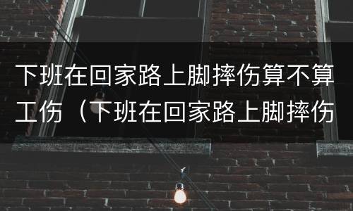 下班在回家路上脚摔伤算不算工伤（下班在回家路上脚摔伤算不算工伤）