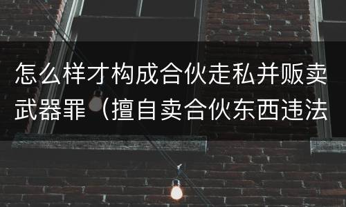 怎么样才构成合伙走私并贩卖武器罪（擅自卖合伙东西违法吗）