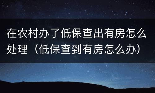 在农村办了低保查出有房怎么处理（低保查到有房怎么办）