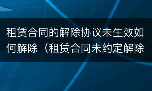 租赁合同的解除协议未生效如何解除（租赁合同未约定解除条件）