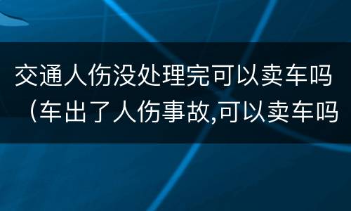 交通人伤没处理完可以卖车吗（车出了人伤事故,可以卖车吗）