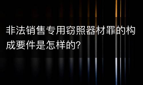非法销售专用窃照器材罪的构成要件是怎样的？