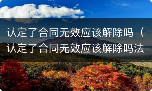 认定了合同无效应该解除吗（认定了合同无效应该解除吗法律）