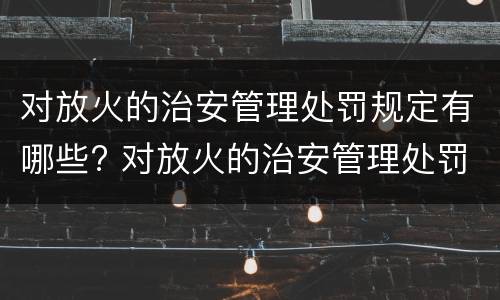 对放火的治安管理处罚规定有哪些? 对放火的治安管理处罚规定有哪些权利