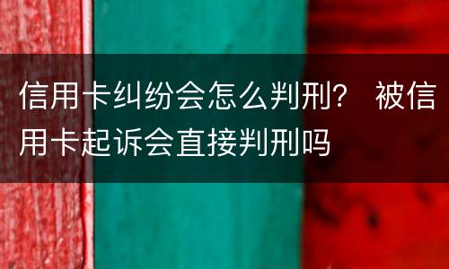信用卡纠纷会怎么判刑？ 被信用卡起诉会直接判刑吗