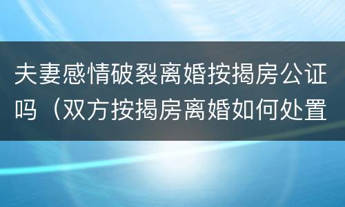 夫妻感情破裂离婚按揭房公证吗（双方按揭房离婚如何处置）