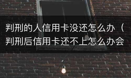 判刑的人信用卡没还怎么办（判刑后信用卡还不上怎么办会判刑吗）