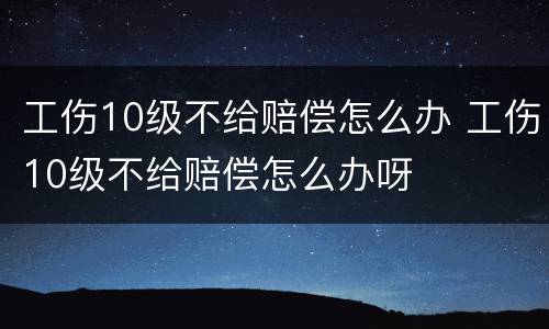 工伤10级不给赔偿怎么办 工伤10级不给赔偿怎么办呀