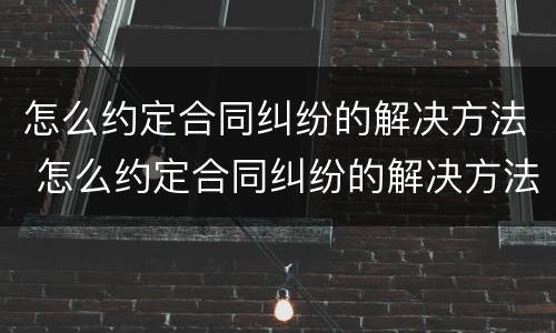 怎么约定合同纠纷的解决方法 怎么约定合同纠纷的解决方法呢