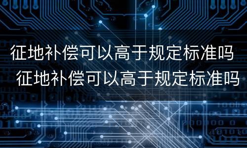 征地补偿可以高于规定标准吗 征地补偿可以高于规定标准吗为什么