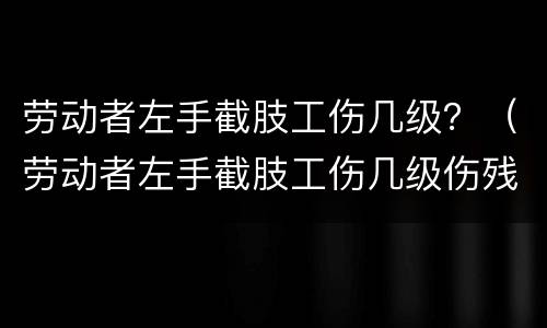 劳动者左手截肢工伤几级？（劳动者左手截肢工伤几级伤残）