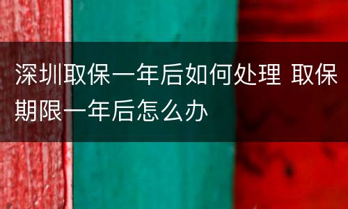深圳取保一年后如何处理 取保期限一年后怎么办