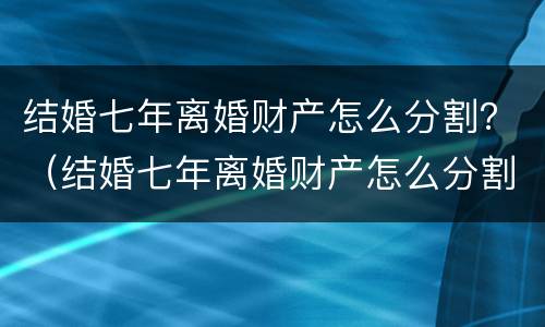 结婚七年离婚财产怎么分割？（结婚七年离婚财产怎么分割的）