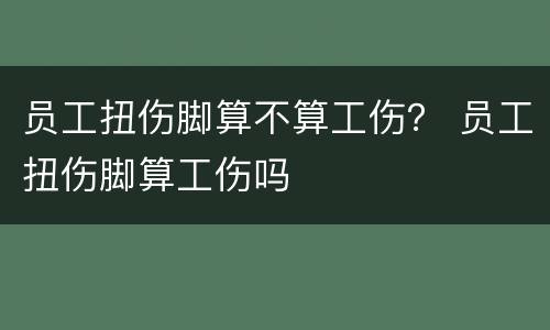 员工扭伤脚算不算工伤？ 员工扭伤脚算工伤吗