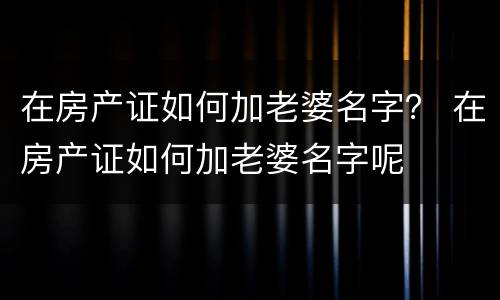 在房产证如何加老婆名字？ 在房产证如何加老婆名字呢