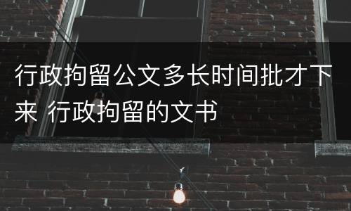 行政拘留公文多长时间批才下来 行政拘留的文书