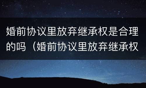 婚前协议里放弃继承权是合理的吗（婚前协议里放弃继承权是合理的吗为什么）