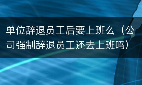单位辞退员工后要上班么（公司强制辞退员工还去上班吗）