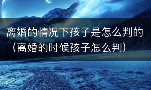 离婚的情况下孩子是怎么判的（离婚的时候孩子怎么判）