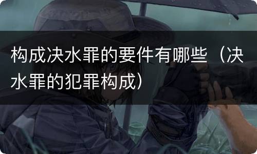 构成决水罪的要件有哪些（决水罪的犯罪构成）