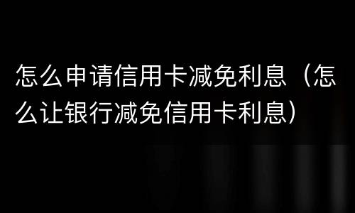 怎么申请信用卡减免利息（怎么让银行减免信用卡利息）