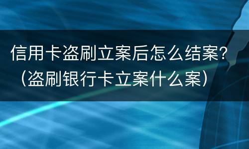 信用卡盗刷立案后怎么结案？（盗刷银行卡立案什么案）