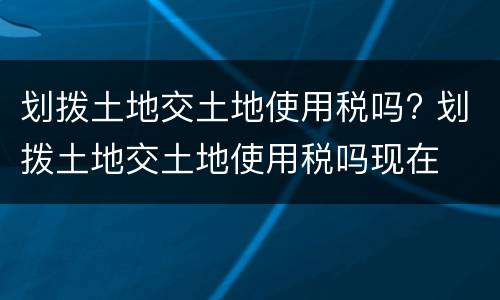 划拨土地交土地使用税吗? 划拨土地交土地使用税吗现在
