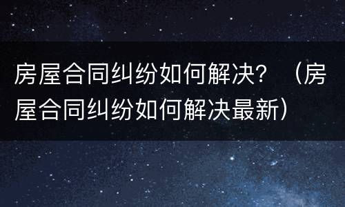 房屋合同纠纷如何解决？（房屋合同纠纷如何解决最新）