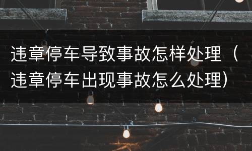 违章停车导致事故怎样处理（违章停车出现事故怎么处理）