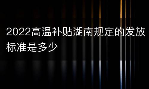 2022高温补贴湖南规定的发放标准是多少
