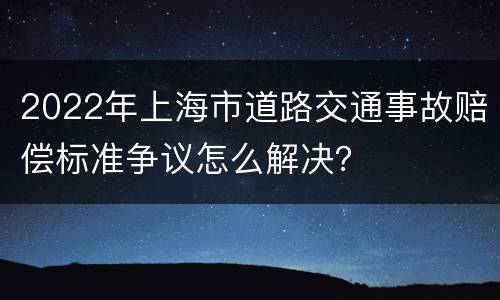 2022年上海市道路交通事故赔偿标准争议怎么解决？