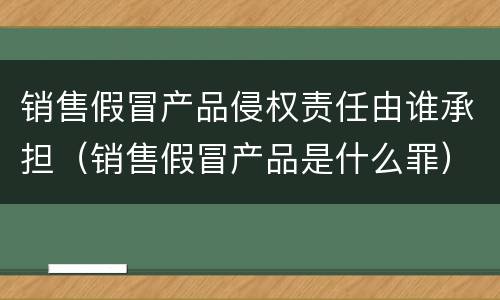 销售假冒产品侵权责任由谁承担（销售假冒产品是什么罪）
