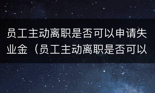 员工主动离职是否可以申请失业金（员工主动离职是否可以申请失业金补助）