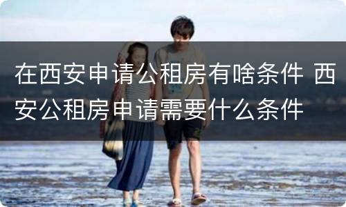 在西安申请公租房有啥条件 西安公租房申请需要什么条件