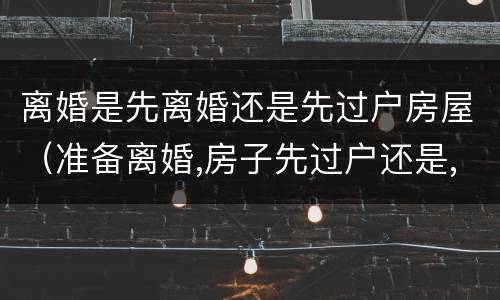 离婚是先离婚还是先过户房屋（准备离婚,房子先过户还是,先离婚）