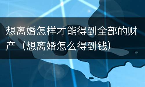想离婚怎样才能得到全部的财产（想离婚怎么得到钱）