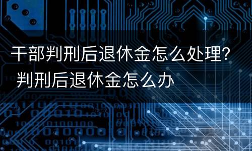 干部判刑后退休金怎么处理？ 判刑后退休金怎么办