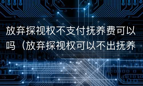 放弃探视权不支付抚养费可以吗（放弃探视权可以不出抚养费吗）